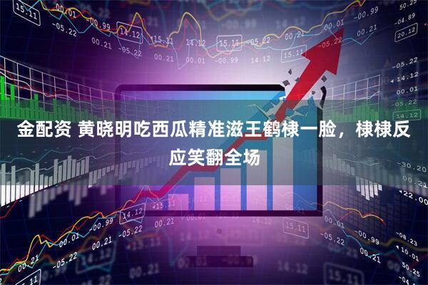 金配资 黄晓明吃西瓜精准滋王鹤棣一脸，棣棣反应笑翻全场
