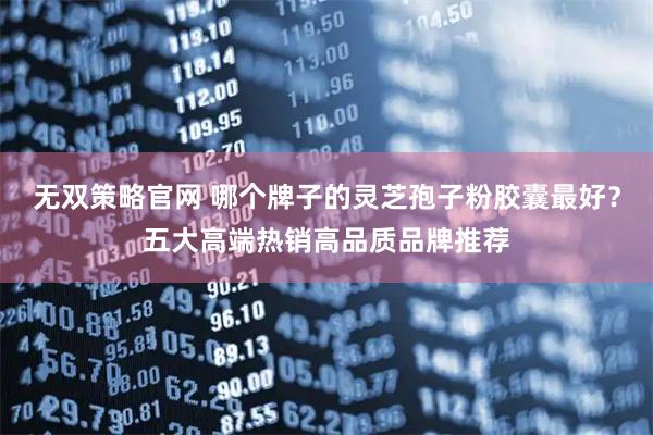 无双策略官网 哪个牌子的灵芝孢子粉胶囊最好？五大高端热销高品质品牌推荐