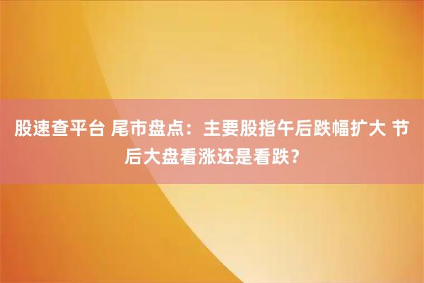 股速查平台 尾市盘点：主要股指午后跌幅扩大 节后大盘看涨还是看跌？
